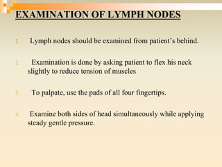EXAMINATION OF LYMPH NODES
1. Lymph nodes should be examined from patient’s behind.
2. Examination is done by asking patient to flex his neck
slightly to reduce tension of muscles
3. To palpate, use the pads of all four fingertips.
4. Examine both sides of head simultaneously while applying
steady gentle pressure.
 