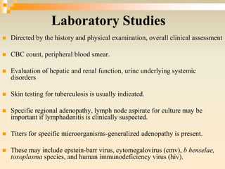 Laboratory Studies
 Directed by the history and physical examination, overall clinical assessment
 CBC count, peripheral blood smear.
 Evaluation of hepatic and renal function, urine underlying systemic
disorders
 Skin testing for tuberculosis is usually indicated.
 Specific regional adenopathy, lymph node aspirate for culture may be
important if lymphadenitis is clinically suspected.
 Titers for specific microorganisms-generalized adenopathy is present.
 These may include epstein-barr virus, cytomegalovirus (cmv), b henselae,
toxoplasma species, and human immunodeficiency virus (hiv).
 