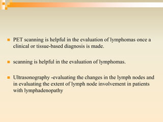  PET scanning is helpful in the evaluation of lymphomas once a
clinical or tissue-based diagnosis is made.
 scanning is helpful in the evaluation of lymphomas.
 Ultrasonography -evaluating the changes in the lymph nodes and
in evaluating the extent of lymph node involvement in patients
with lymphadenopathy
 