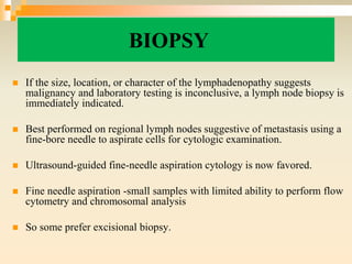 BIOPSY
 If the size, location, or character of the lymphadenopathy suggests
malignancy and laboratory testing is inconclusive, a lymph node biopsy is
immediately indicated.
 Best performed on regional lymph nodes suggestive of metastasis using a
fine-bore needle to aspirate cells for cytologic examination.
 Ultrasound-guided fine-needle aspiration cytology is now favored.
 Fine needle aspiration -small samples with limited ability to perform flow
cytometry and chromosomal analysis
 So some prefer excisional biopsy.
 