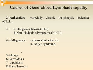 Causes of Generalised Lymphadenopathy
2- leukemias: especially chronic lymphocytic leukamia
(C.L.L.)
3- : a- Hodgkin’s disease (H.D.)
b-Non- Hodgkin’s lymphoma (N.H.L)
4- Collagenosis: a-rheumatoid artheritis.
b- Felty’s syndrome.
.
5-Allergy
6- Sarcoidosis
7- Lipoidosis
8-Miscellaneous
 