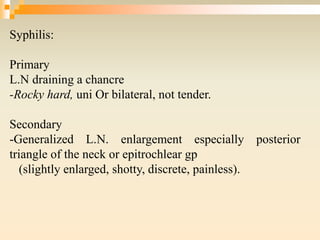 Syphilis:
Primary
L.N draining a chancre
-Rocky hard, uni Or bilateral, not tender.
Secondary
-Generalized L.N. enlargement especially posterior
triangle of the neck or epitrochlear gp
(slightly enlarged, shotty, discrete, painless).
 