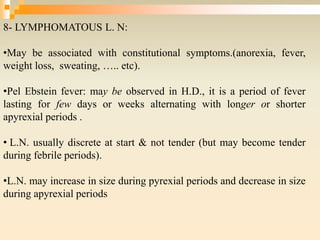 8- LYMPHOMATOUS L. N:
•May be associated with constitutional symptoms.(anorexia, fever,
weight loss, sweating, ….. etc).
•Pel Ebstein fever: may be observed in H.D., it is a period of fever
lasting for few days or weeks alternating with longer or shorter
apyrexial periods .
• L.N. usually discrete at start & not tender (but may become tender
during febrile periods).
•L.N. may increase in size during pyrexial periods and decrease in size
during apyrexial periods
 