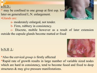 a-H.D.:
* may be confined to one group at first esp. lower cervical group then
later on generalized L.N. enlargement.
•Glands are:
a- moderately enlarged, not tender.
b- Firm, rubbery in consistency.
c- Discrete, mobile however as a result of later extension
outside the capsule glands become matted or fixed
b-N.H .L:
*Also the cervical group is firstly affected
*Rapid rate of growth results in large number of variable sized nodes
which are hard in consistency, tend to become fused and fixed to deep
structures & may give pressure manifestations.
 