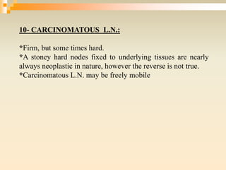 10- CARCINOMATOUS L.N.:
*Firm, but some times hard.
*A stoney hard nodes fixed to underlying tissues are nearly
always neoplastic in nature, however the reverse is not true.
*Carcinomatous L.N. may be freely mobile
 
