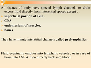 All tissues of body have special lymph channels to drain
excess fluid directly from interstitial spaces except :
 superficial portion of skin,
 CNS
 endomysium of muscles,
 bones
They have minute interstitial channels called prelymphatics .
Fluid eventually empties into lymphatic vessels , or in case of
brain into CSF & then directly back into blood.
 
