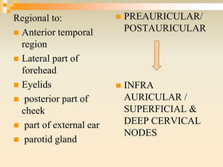 Regional to:
 Anterior temporal
region
 Lateral part of
forehead
 Eyelids
 posterior part of
cheek
 part of external ear
 parotid gland
 PREAURICULAR/
POSTAURICULAR
 INFRA
AURICULAR /
SUPERFICIAL &
DEEP CERVICAL
NODES
 
