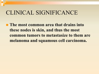 CLINICAL SIGNIFICANCE
 The most common area that drains into
these nodes is skin, and thus the most
common tumors to metastasize to them are
melanoma and squamous cell carcinoma.
 