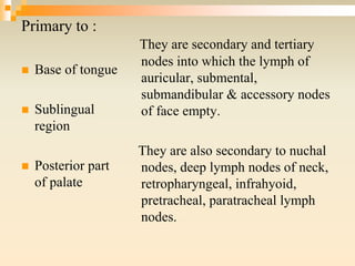 Primary to :
 Base of tongue
 Sublingual
region
 Posterior part
of palate
They are secondary and tertiary
nodes into which the lymph of
auricular, submental,
submandibular & accessory nodes
of face empty.
They are also secondary to nuchal
nodes, deep lymph nodes of neck,
retropharyngeal, infrahyoid,
pretracheal, paratracheal lymph
nodes.
 