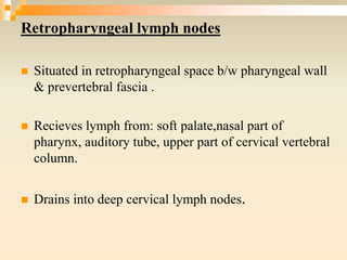 Retropharyngeal lymph nodes
 Situated in retropharyngeal space b/w pharyngeal wall
& prevertebral fascia .
 Recieves lymph from: soft palate,nasal part of
pharynx, auditory tube, upper part of cervical vertebral
column.
 Drains into deep cervical lymph nodes.
 