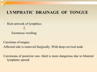 LYMPHATIC DRAINAGE OF TONGUE
 Rich network of lymphtics
Enormous swelling
Carcinma of tongue:
Affected side is removed Surgically .With deep cervical node
Carcinoma of posterior one- third is more dangerous due to bilateral
lymphatic spread
 