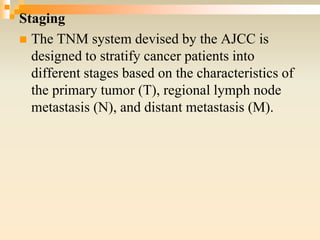 Staging
 The TNM system devised by the AJCC is
designed to stratify cancer patients into
different stages based on the characteristics of
the primary tumor (T), regional lymph node
metastasis (N), and distant metastasis (M).
 