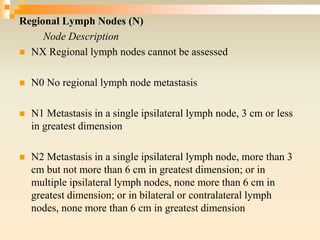Regional Lymph Nodes (N)
Node Description
 NX Regional lymph nodes cannot be assessed
 N0 No regional lymph node metastasis
 N1 Metastasis in a single ipsilateral lymph node, 3 cm or less
in greatest dimension
 N2 Metastasis in a single ipsilateral lymph node, more than 3
cm but not more than 6 cm in greatest dimension; or in
multiple ipsilateral lymph nodes, none more than 6 cm in
greatest dimension; or in bilateral or contralateral lymph
nodes, none more than 6 cm in greatest dimension
 