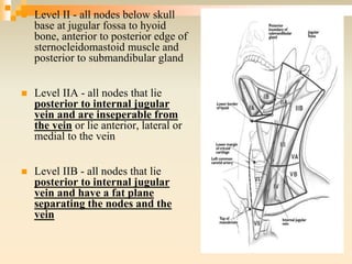  Level II - all nodes below skull
base at jugular fossa to hyoid
bone, anterior to posterior edge of
sternocleidomastoid muscle and
posterior to submandibular gland
 Level IIA - all nodes that lie
posterior to internal jugular
vein and are inseperable from
the vein or lie anterior, lateral or
medial to the vein
 Level IIB - all nodes that lie
posterior to internal jugular
vein and have a fat plane
separating the nodes and the
vein
 