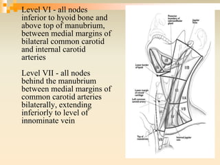  Level VI - all nodes
inferior to hyoid bone and
above top of manubrium,
between medial margins of
bilateral common carotid
and internal carotid
arteries
Level VII - all nodes
behind the manubrium
between medial margins of
common carotid arteries
bilaterally, extending
inferiorly to level of
innominate vein
 