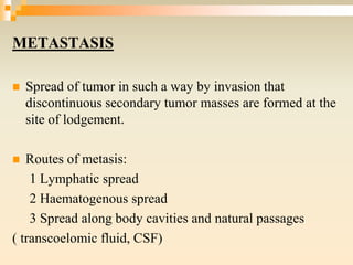 METASTASIS
 Spread of tumor in such a way by invasion that
discontinuous secondary tumor masses are formed at the
site of lodgement.
 Routes of metasis:
1 Lymphatic spread
2 Haematogenous spread
3 Spread along body cavities and natural passages
( transcoelomic fluid, CSF)
 