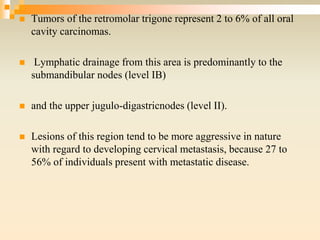  Tumors of the retromolar trigone represent 2 to 6% of all oral
cavity carcinomas.
 Lymphatic drainage from this area is predominantly to the
submandibular nodes (level IB)
 and the upper jugulo-digastricnodes (level II).
 Lesions of this region tend to be more aggressive in nature
with regard to developing cervical metastasis, because 27 to
56% of individuals present with metastatic disease.
 