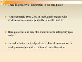  There is a paucity of lymphatics to the hard palate.
 Approximately 10 to 25% of individuals present with
evidence of metastasis, generally to levels I and II.
 Hard palate lesions may also metastasize to retropharyngeal
nodes
 or nodes that are not palpable on a clinical examination or
readily removable with a traditional neck dissection.
 