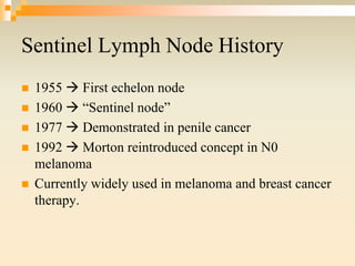 Sentinel Lymph Node History
 1955  First echelon node
 1960  “Sentinel node”
 1977  Demonstrated in penile cancer
 1992  Morton reintroduced concept in N0
melanoma
 Currently widely used in melanoma and breast cancer
therapy.
 