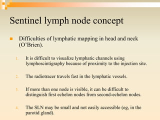 Sentinel lymph node concept
 Difficulties of lymphatic mapping in head and neck
(O’Brien).
1. It is difficult to visualize lymphatic channels using
lymphoscintigraphy because of proximity to the injection site.
2. The radiotracer travels fast in the lymphatic vessels.
3. If more than one node is visible, it can be difficult to
distinguish first echelon nodes from second-echelon nodes.
4. The SLN may be small and not easily accessible (eg, in the
parotid gland).
 