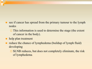  see if cancer has spread from the primary tumour to the lymph
nodes
 This information is used to determine the stage (the extent
of cancer in the body).
 help plan treatment
 reduce the chance of lymphedema (buildup of lymph fluid)
developing
 SLNB reduces, but does not completely eliminate, the risk
of lymphedema.
 