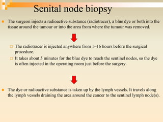 Senital node biopsy
 The surgeon injects a radioactive substance (radiotracer), a blue dye or both into the
tissue around the tumour or into the area from where the tumour was removed.
 The radiotracer is injected anywhere from 1–16 hours before the surgical
procedure.
 It takes about 5 minutes for the blue dye to reach the sentinel nodes, so the dye
is often injected in the operating room just before the surgery.
 The dye or radioactive substance is taken up by the lymph vessels. It travels along
the lymph vessels draining the area around the cancer to the sentinel lymph node(s).
 