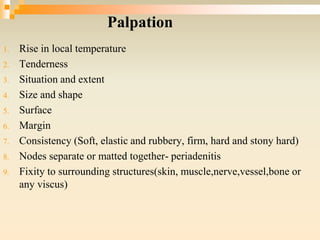 Palpation
1. Rise in local temperature
2. Tenderness
3. Situation and extent
4. Size and shape
5. Surface
6. Margin
7. Consistency (Soft, elastic and rubbery, firm, hard and stony hard)
8. Nodes separate or matted together- periadenitis
9. Fixity to surrounding structures(skin, muscle,nerve,vessel,bone or
any viscus)
 