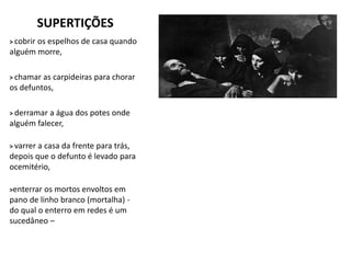 SUPERTIÇÕES
> cobrir os espelhos de casa quando
alguém morre,
> chamar as carpideiras para chorar
os defuntos,
> derramar a água dos potes onde
alguém falecer,
> varrer a casa da frente para trás,
depois que o defunto é levado para
ocemitério,
>enterrar os mortos envoltos em
pano de linho branco (mortalha) -
do qual o enterro em redes é um
sucedâneo –
 
