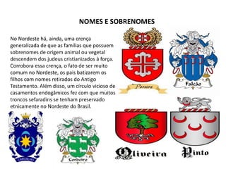 No Nordeste há, ainda, uma crença
generalizada de que as famílias que possuem
sobrenomes de origem animal ou vegetal
descendem dos judeus cristianizados à força.
Corrobora essa crença, o fato de ser muito
comum no Nordeste, os pais batizarem os
filhos com nomes retirados do Antigo
Testamento. Além disso, um círculo vicioso de
casamentos endogâmicos fez com que muitos
troncos sefaradins se tenham preservado
etnicamente no Nordeste do Brasil.
NOMES E SOBRENOMES
 