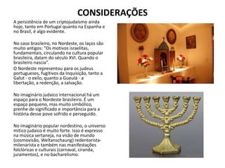 CONSIDERAÇÕES
A persistência de um criptojudaísmo ainda
hoje, tanto em Portugal quanto na Espanha e
no Brasil, é algo evidente.
No caso brasileiro, no Nordeste, os laços são
muito antigos: “Os motivos israelitas,
fundamentais, circulando na cultura popular
brasileira, datam do século XVI. Quando o
brasileiro nascia”.
O Nordeste representou para os judeus
portugueses, fugitivos da Inquisição, tanto a
Galut - o exílo, quanto a Gueulá - a
libertação, a redenção, a salvação.
No imaginário judaico internacional há um
espaço para o Nordeste brasileiro. É um
espaço pequeno, mas muito simbólico,
prenhe de significado e importância para a
história desse povo sofrido e perseguido.
No imaginário popular nordestino, o universo
mítico judaico é muito forte. Isso é expresso
na música sertaneja, na visão de mundo
(cosmovisão, Weltanschaung) redentorista-
milenarista e também nas manifestações
folclóricas e culturais (carnaval, ciranda,
juramentos), e no bacharelismo.
 