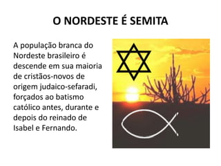 O NORDESTE É SEMITA
A população branca do
Nordeste brasileiro é
descende em sua maioria
de cristãos-novos de
origem judaico-sefaradi,
forçados ao batismo
católico antes, durante e
depois do reinado de
Isabel e Fernando.
 