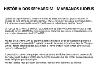 HISTÓRIA DOS SEPHARDIM - MARRANOS JUDEUS
Quando as Legiões romanas invadiram a terra de Israel, a maioria da população Judia foi
enviada ao exilo por todo o Império romano. Muitos foram enviados para a península Ibéria.
A área tornou-se conhecida como SEPHARD, palavra hebraica que significa "longe".
Os JUDEUS na ESPANHA e em PORTUGAL tornaram-se os SEPHARDIM ou SEPHARDI, e tudo
associado com os SEPHARDIM incluindo nomes, costumes, genealogia e ritos religiosos, veio
a ser conhecido como o ritual SEPHARDIC.
Muitos dos SEPHARDIM da Espanha partiram depois de se converterem porque a
vida como um "novo cristão" ou Marrano não foi como prometido. Leis de "Sangue
Limpo" foram estabelecidas para negar o "novo cristão" os mesmos direitos civis
que o "cristão velho".
A população convertida que permaneceu sobre a influência espanhola ou controle
português não podia reverter abertamente ao judaísmo por temor dos castigos que
eram infligidos pela inquisição.
Muitos Ibérios hoje praticam costumes Judeus sem saberem a sua fonte.
 