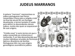 JUDEUS MARRANOS
A palavra “marrano”, representava os
judeus portugueses que foram
convertidos à força para a religião cristã
no final do século XV, em Portugal.
Atualmente, o termo também é usado
para definir os descendentes desses
judeus, muitos dos quais se esqueceram
de suas origens.
“Cristão-novo” é outro termo em que o
judeu convertido ao cristianismo é
conhecido. É um fato desconhecido que
muitos indivíduos oriundos da Península
Ibérica e Brasileiros de famílias
Portuguesas têm nas suas origens
genealógicas ascendência judaica.
 