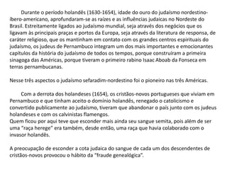 Durante o período holandês (1630-1654), idade do ouro do judaísmo nordestino-
íbero-americano, aprofundaram-se as raízes e as influências judaicas no Nordeste do
Brasil. Estreitamente ligados ao judaísmo mundial, seja através dos negócios que os
ligavam às principais praças e portos da Europa, seja através da literatura de responsa, de
caráter religioso, que os mantinham em contato com os grandes centros espirituais do
judaísmo, os judeus de Pernambuco integram um dos mais importantes e emocionantes
capítulos da história do judaísmo de todos os tempos, porque construíram a primeira
sinagoga das Américas, porque tiveram o primeiro rabino Isaac Aboab da Fonseca em
terras pernambucanas.
Nesse três aspectos o judaísmo sefaradim-nordestino foi o pioneiro nas três Américas.
Com a derrota dos holandeses (1654), os cristãos-novos portugueses que viviam em
Pernambuco e que tinham aceito o domínio holandês, renegado o catolicismo e
convertido publicamente ao judaísmo, tiveram que abandonar o país junto com os judeus
holandeses e com os calvinistas flamengos.
Quem ficou por aqui teve que esconder mais ainda seu sangue semita, pois além de ser
uma “raça herege” era também, desde então, uma raça que havia colaborado com o
invasor holandês.
A preocupação de esconder a cota judaica do sangue de cada um dos descendentes de
cristãos-novos provocou o hábito da “fraude genealógica”.
 