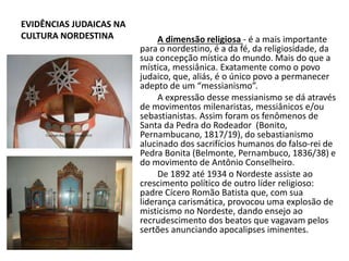 EVIDÊNCIAS JUDAICAS NA
CULTURA NORDESTINA A dimensão religiosa - é a mais importante
para o nordestino, é a da fé, da religiosidade, da
sua concepção mística do mundo. Mais do que a
mística, messiânica. Exatamente como o povo
judaico, que, aliás, é o único povo a permanecer
adepto de um “messianismo”.
A expressão desse messianismo se dá através
de movimentos milenaristas, messiânicos e/ou
sebastianistas. Assim foram os fenômenos de
Santa da Pedra do Rodeador (Bonito,
Pernambucano, 1817/19), do sebastianismo
alucinado dos sacrifícios humanos do falso-rei de
Pedra Bonita (Belmonte, Pernambuco, 1836/38) e
do movimento de Antônio Conselheiro.
De 1892 até 1934 o Nordeste assiste ao
crescimento político de outro líder religioso:
padre Cícero Romão Batista que, com sua
liderança carismática, provocou uma explosão de
misticismo no Nordeste, dando ensejo ao
recrudescimento dos beatos que vagavam pelos
sertões anunciando apocalipses iminentes.
 