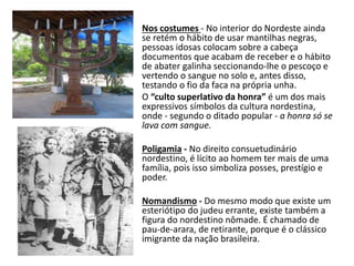 Nos costumes - No interior do Nordeste ainda
se retém o hábito de usar mantilhas negras,
pessoas idosas colocam sobre a cabeça
documentos que acabam de receber e o hábito
de abater galinha seccionando-lhe o pescoço e
vertendo o sangue no solo e, antes disso,
testando o fio da faca na própria unha.
O “culto superlativo da honra” é um dos mais
expressivos símbolos da cultura nordestina,
onde - segundo o ditado popular - a honra só se
lava com sangue.
Poligamia - No direito consuetudinário
nordestino, é lícito ao homem ter mais de uma
família, pois isso simboliza posses, prestígio e
poder.
Nomandismo - Do mesmo modo que existe um
esteriótipo do judeu errante, existe também a
figura do nordestino nômade. É chamado de
pau-de-arara, de retirante, porque é o clássico
imigrante da nação brasileira.
 