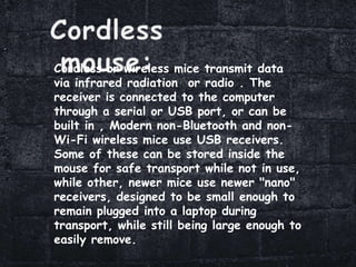 Cordless or wireless mice transmit data
via infrared radiation or radio . The
receiver is connected to the computer
through a serial or USB port, or can be
built in , Modern non-Bluetooth and non-
Wi-Fi wireless mice use USB receivers.
Some of these can be stored inside the
mouse for safe transport while not in use,
while other, newer mice use newer "nano"
receivers, designed to be small enough to
remain plugged into a laptop during
transport, while still being large enough to
easily remove.