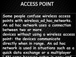 Some people confuse wireless access
points with wireless ad hoc networks.
An ad hoc network uses a connection
between two or more
devices without using a wireless access
point: the devices communicate
directly when in range. An ad hoc
network is used in situations such as a
quick data exchange or a multiplayer