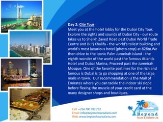 Day 2: City Tour
Meet you at the hotel lobby for the Dubai City Tour.
Explore the sights and sounds of Dubai City - our route
takes us to Sheikh Zayed Road past Dubai World Trade
Centre and Burj Khalifa - the world's tallest building and
world's most luxurious hotel (photo-stop) at 828m.We
then drive to the iconic Palm Jumeirah Island - the
eighth wonder of the world past the famous Atlantic
Hotel and Dubai Marina, Proceed past the Jumeirah
Mosque. One of the favorite pastimes for the rich and
famous is Dubai is to go shopping at one of the large
malls in town. Our recommendation is the Mall of
Emirates where you can tackle the indoor ski slope
before flexing the muscle of your credit card at the
many designer shops and boutiques.
 