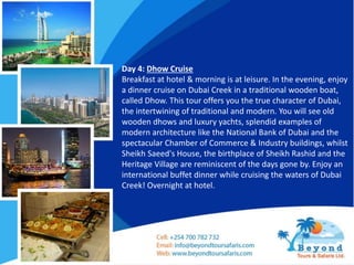 Day 4: Dhow Cruise
Breakfast at hotel & morning is at leisure. In the evening, enjoy
a dinner cruise on Dubai Creek in a traditional wooden boat,
called Dhow. This tour offers you the true character of Dubai,
the intertwining of traditional and modern. You will see old
wooden dhows and luxury yachts, splendid examples of
modern architecture like the National Bank of Dubai and the
spectacular Chamber of Commerce & Industry buildings, whilst
Sheikh Saeed's House, the birthplace of Sheikh Rashid and the
Heritage Village are reminiscent of the days gone by. Enjoy an
international buffet dinner while cruising the waters of Dubai
Creek! Overnight at hotel.
 