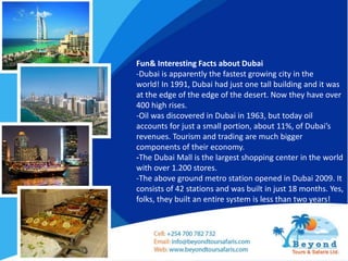 Fun& Interesting Facts about Dubai
-Dubai is apparently the fastest growing city in the
world! In 1991, Dubai had just one tall building and it was
at the edge of the edge of the desert. Now they have over
400 high rises.
-Oil was discovered in Dubai in 1963, but today oil
accounts for just a small portion, about 11%, of Dubai’s
revenues. Tourism and trading are much bigger
components of their economy.
-The Dubai Mall is the largest shopping center in the world
with over 1.200 stores.
-The above ground metro station opened in Dubai 2009. It
consists of 42 stations and was built in just 18 months. Yes,
folks, they built an entire system is less than two years!
 