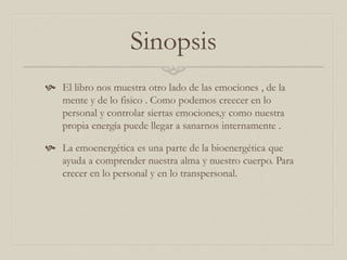Sinopsis
 El libro nos muestra otro lado de las emociones , de la
mente y de lo fisico . Como podemos creecer en lo
personal y controlar siertas emociones,y como nuestra
propia energía puede llegar a sanarnos internamente .
 La emoenergética es una parte de la bioenergética que
ayuda a comprender nuestra alma y nuestro cuerpo. Para
crecer en lo personal y en lo transpersonal.
 