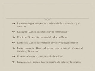  Las emoenergías interpretan la existencia de la naturaleza y el
universo.
 La alegría : Genera la expansión y la continuidad.
 El miedo: Genera discontinuidad y desequilibrio.
 La tristeza: Genera la separación el vacío y la fragmentación
 La fuerza motriz : Genera el aspecto contractivo , el esfuerzo , el
impulso, y la reacción .
 El amor : Genera la conectividad y la unidad.
 La recreación : Genera la organización , la belleza y la simetría.
 
