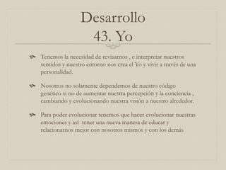 Desarrollo
43. Yo
 Tenemos la necesidad de revisarnos , e interpretar nuestros
sentidos y nuestro entorno nos crea el Yo y vivir a través de una
personalidad.
 Nosotros no solamente dependemos de nuestro código
genético si no de aumentar nuestra percepción y la conciencia ,
cambiando y evolucionando nuestra visión a nuestro alrededor.
 Para poder evolucionar tenemos que hacer evolucionar nuestras
emociones y así tener una nueva manera de educar y
relacionarnos mejor con nosotros mismos y con los demás
 