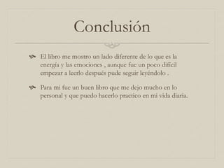 Conclusión
 El libro me mostro un lado diferente de lo que es la
energía y las emociones , aunque fue un poco difícil
empezar a leerlo después pude seguir leyéndolo .
 Para mi fue un buen libro que me dejo mucho en lo
personal y que puedo hacerlo practico en mi vida diaria.
 