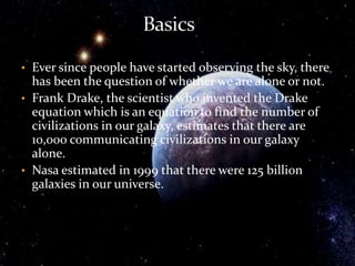 • Ever since people have started observing the sky, there
has been the question of whether we are alone or not.
• Frank Drake, the scientist who invented the Drake
equation which is an equation to find the number of
civilizations in our galaxy, estimates that there are
10,000 communicating civilizations in our galaxy
alone.
• Nasa estimated in 1999 that there were 125 billion
galaxies in our universe.
 
