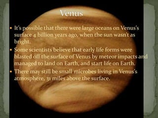  It’s possible that there were large oceans on Venus’s
surface 4 billion years ago, when the sun wasn’t as
bright.
 Some scientists believe that early life forms were
blasted off the surface of Venus by meteor impacts and
managed to land on Earth, and start life on Earth.
 There may still be small microbes living in Venus’s
atmosphere, 31 miles above the surface.
 
