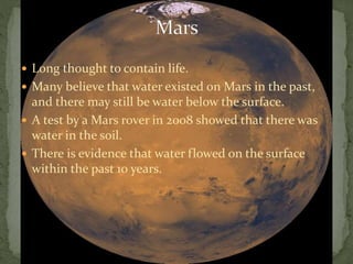  Long thought to contain life.
 Many believe that water existed on Mars in the past,
and there may still be water below the surface.
 A test by a Mars rover in 2008 showed that there was
water in the soil.
 There is evidence that water flowed on the surface
within the past 10 years.
 