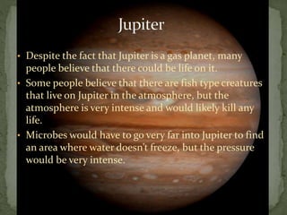 • Despite the fact that Jupiter is a gas planet, many
people believe that there could be life on it.
• Some people believe that there are fish type creatures
that live on Jupiter in the atmosphere, but the
atmosphere is very intense and would likely kill any
life.
• Microbes would have to go very far into Jupiter to find
an area where water doesn’t freeze, but the pressure
would be very intense.
 
