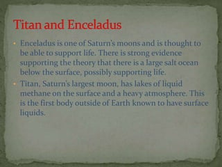 • Enceladus is one of Saturn’s moons and is thought to
be able to support life. There is strong evidence
supporting the theory that there is a large salt ocean
below the surface, possibly supporting life.
• Titan, Saturn’s largest moon, has lakes of liquid
methane on the surface and a heavy atmosphere. This
is the first body outside of Earth known to have surface
liquids.
 